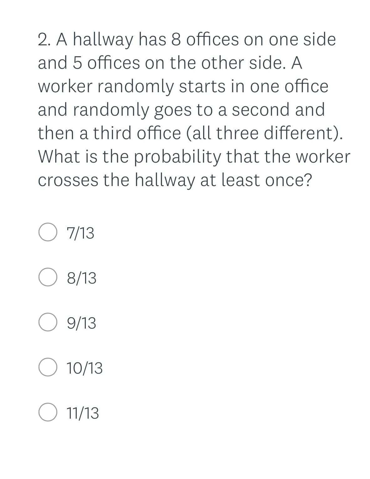 2. A hallway has 8 offices on one side
and 5 offices on the other side. A
worker randomly starts in one office
and randomly goes to a second and
then a third office (all three different).
What is the probability that the worker
crosses the hallway at least once?
O 7/13
O 8/13
O 9/13
O 10/13
O 11/13
