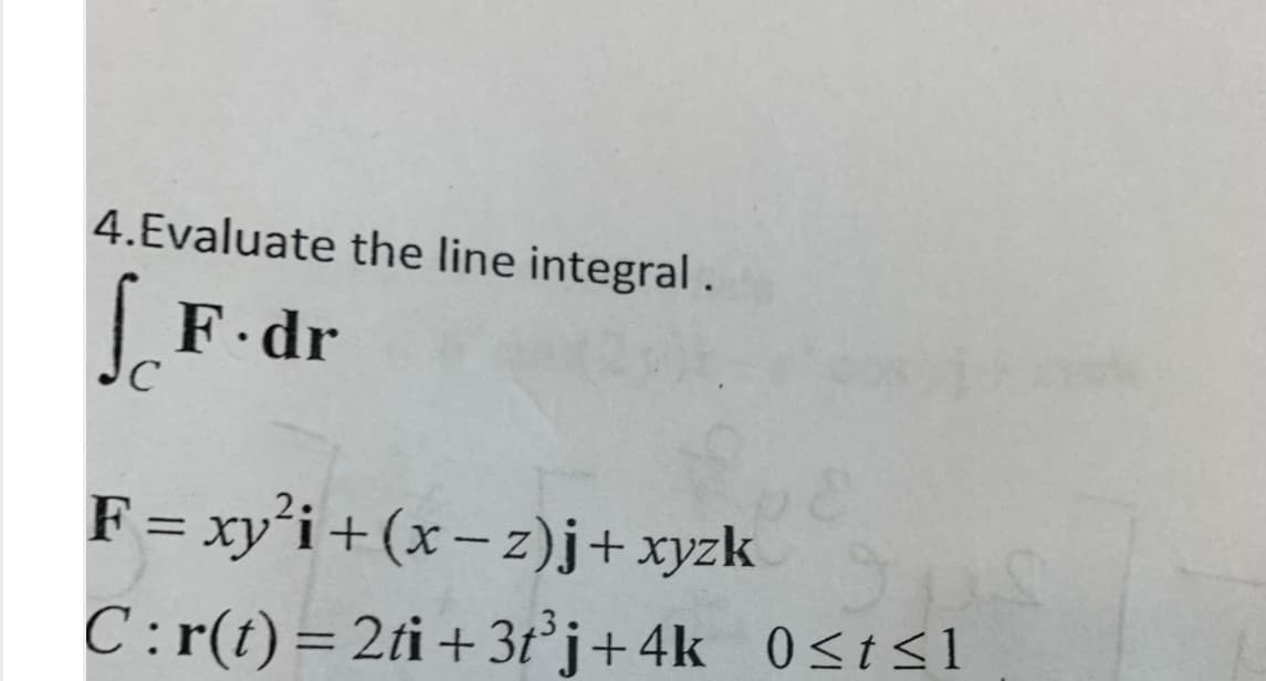 4.Evaluate the line integral.
F dr
F = xy’i + (x – z)j+ xyzk
C:r(t)= 2ti+ 3t°j+4k 0<t<1
%3D

