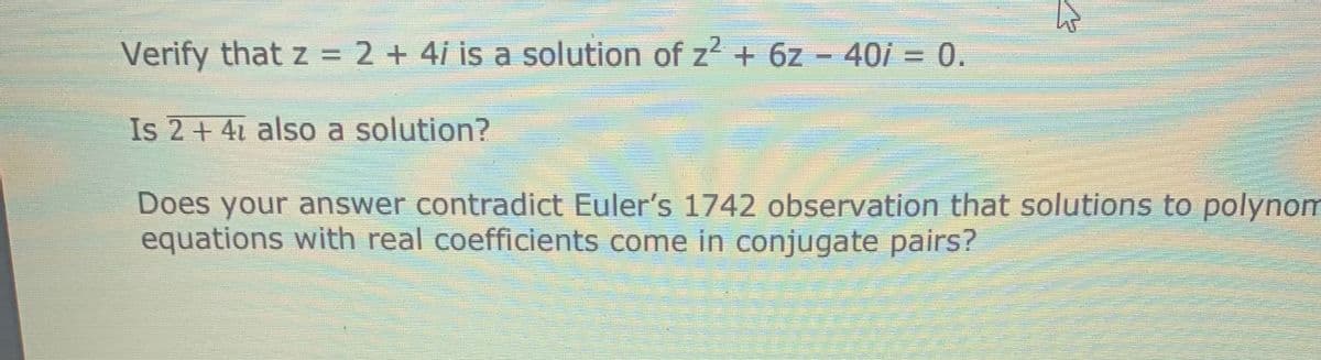 Verify that z = 2 + 4i is a solution of z2 + 6z - 40i = 0.
Is 2 + 41 also a solution?
Does your answer contradict Euler's 1742 observation that solutions to polynom
equations with real coefficients come in conjugate pairs?
