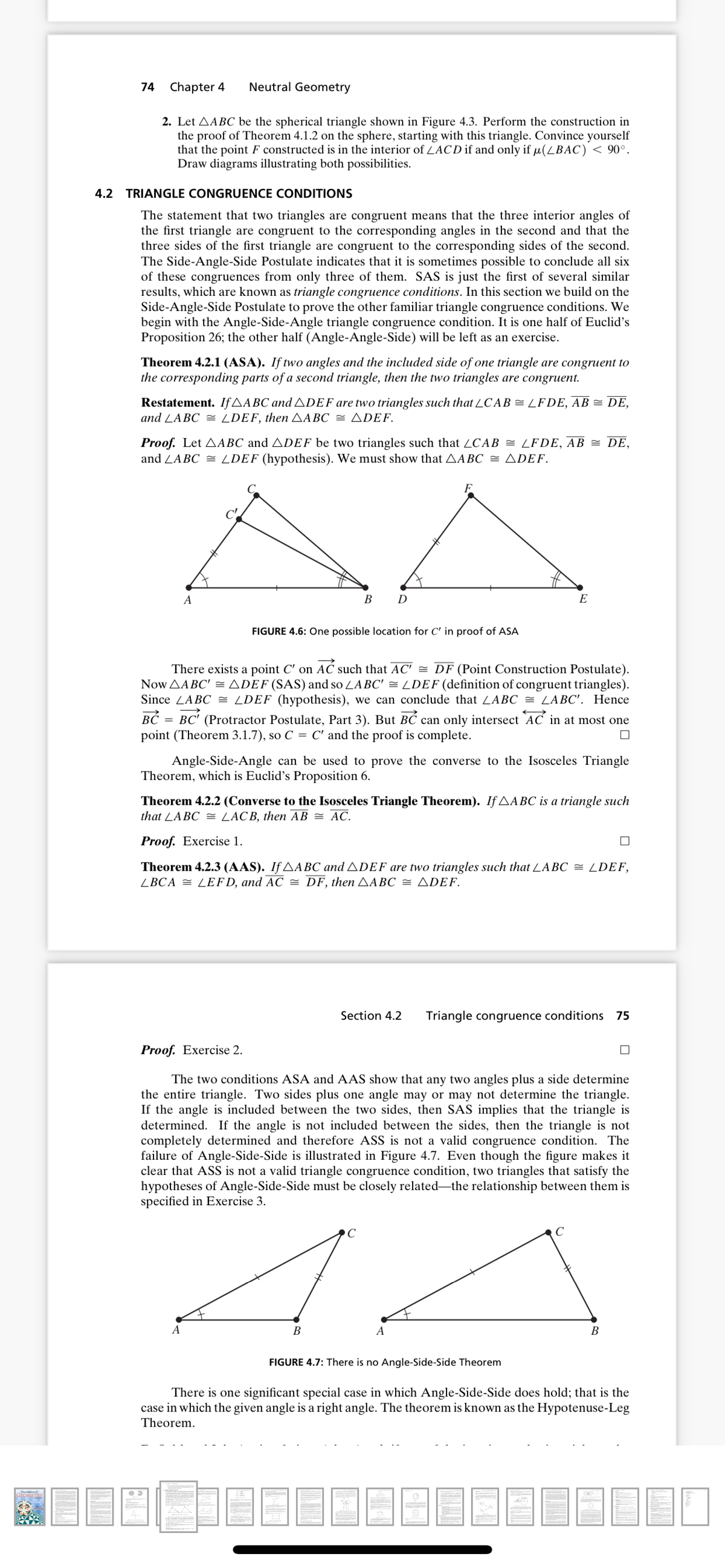 74
Chapter 4
Neutral Geometry
2. Let AABC be the spherical triangle shown in Figure 4.3. Perform the construction in
the proof of Theorem 4.1.2 on the sphere, starting with this triangle. Convince yourself
that the point F constructed is in the interior of LACD if and only if u(LBAC) < 90°.
Draw diagrams illustrating both possibilities.
4.2 TRIANGLE CONGRUENCE CONDITIONS
The statement that two triangles are congruent means that the three interior angles of
the first triangle are congruent to the corresponding angles in the second and that the
three sides of the first triangle are congruent to the corresponding sides of the second.
The Side-Angle-Side Postulate indicates that it is sometimes possible to conclude all six
of these congruences from only three of them. SAS is just the first of several similar
results, which are known as triangle congruence conditions. In this section we build on the
Side-Angle-Side Postulate to prove the other familiar triangle congruence conditions. We
begin with the Angle-Side-Angle triangle congruence condition. It is one half of Euclid's
Proposition 26; the other half (Angle-Angle-Side) will be left as an exercise.
Theorem 4.2.1 (ASA). If two angles and the included side of one triangle are congruent to
the corresponding parts of a second triangle, then the two triangles are congruent.
Restatement. IfAABC and ADEF are two triangles such that ZCAB = LFDE, AB = DE,
and LABC = LDEF, then AABC = ADEF.
Proof. Let AABC and ADEF be two triangles such that ZCAB = LFDE, AB = DE,
and LABC = LDEF (hypothesis). We must show that AABC = ADEF.
A
В D
E
FIGURE 4.6: One possible location for C' in proof of ASA
There exists a point C' on AČ such that AC' = DF (Point Construction Postulate).
Now AABC' =ADEF (SAS) and so LABC' = LDEF (definition of congruent triangles).
Since ZABC = LDEF (hypothesis), we can conclude that ZABC = LABC'. Hence
B = BC' (Protractor Postulate, Part 3). But BC can only intersect AC in at most one
point (Theorem 3.1.7), so C = C' and the proof is complete.
Angle-Side-Angle can be used to prove the converse to the Isosceles Triangle
Theorem, which is Euclid’s Proposition 6.
Theorem 4.2.2 (Converse to the Isosceles Triangle Theorem). If AABC is a triangle such
that LA BC 2 LACB, then АВ — АС.
Proof. Exercise 1.
Theorem 4.2.3 (AAS). If AABC and ADEF are two triangles such that LABC = LDEF,
ZBCA = LEFD, and AC = DF, then AABC = ADEF.
Section 4.2
Triangle congruence conditions 75
Proof. Exercise 2.
The two conditions ASA and AAS show that any two angles plus a side determine
the entire triangle. Two sides plus one angle may or may not determine the triangle.
If the angle is included between the two sides, then SAS implies that the triangle is
determined. If the angle is not included between the sides, then the triangle is not
completely determined and therefore ASS is not a valid congruence condition. The
failure of Angle-Side-Side is illustrated in Figure 4.7. Even though the figure makes it
clear that ASS is not a valid triangle congruence condition, two triangles that satisfy the
hypotheses of Angle-Side-Side must be closely related-the relationship between them is
specified in Exercise 3.
C
A
В
A
В
FIGURE 4.7: There is no Angle-Side-Side Theorem
There is one significant special case in which Angle-Side-Side does hold; that is the
case in which the given angle is a right angle. The theorem is known as the Hypotenuse-Leg
Theorem.
