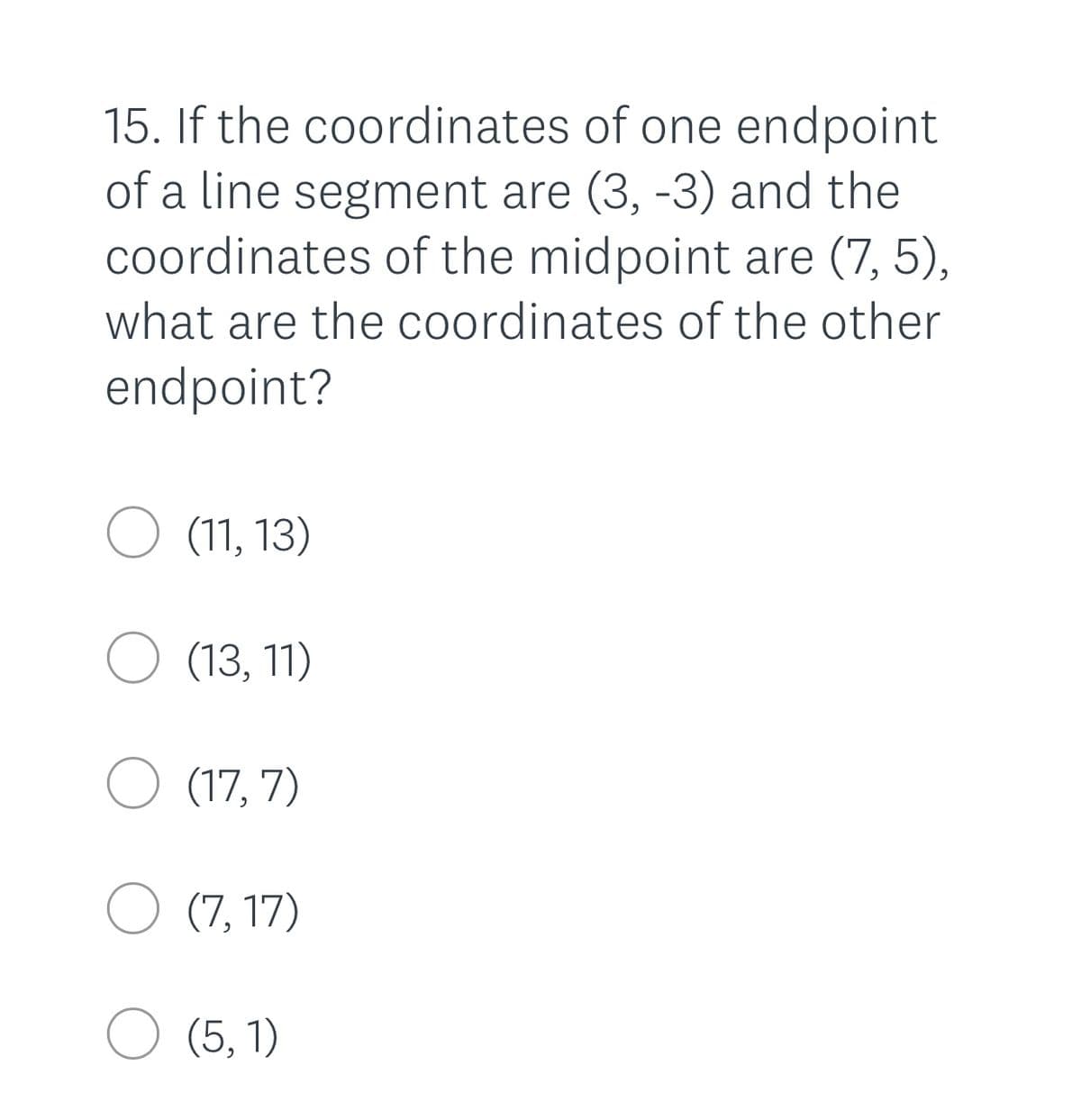 15. If the coordinates of one endpoint
of a line segment are (3, -3) and the
Coordinates of the midpoint are (7, 5),
what are the coordinates of the other
endpoint?
O (11, 13)
O (13, 11)
O (17, 7)
O (7, 17)
O (5, 1)
