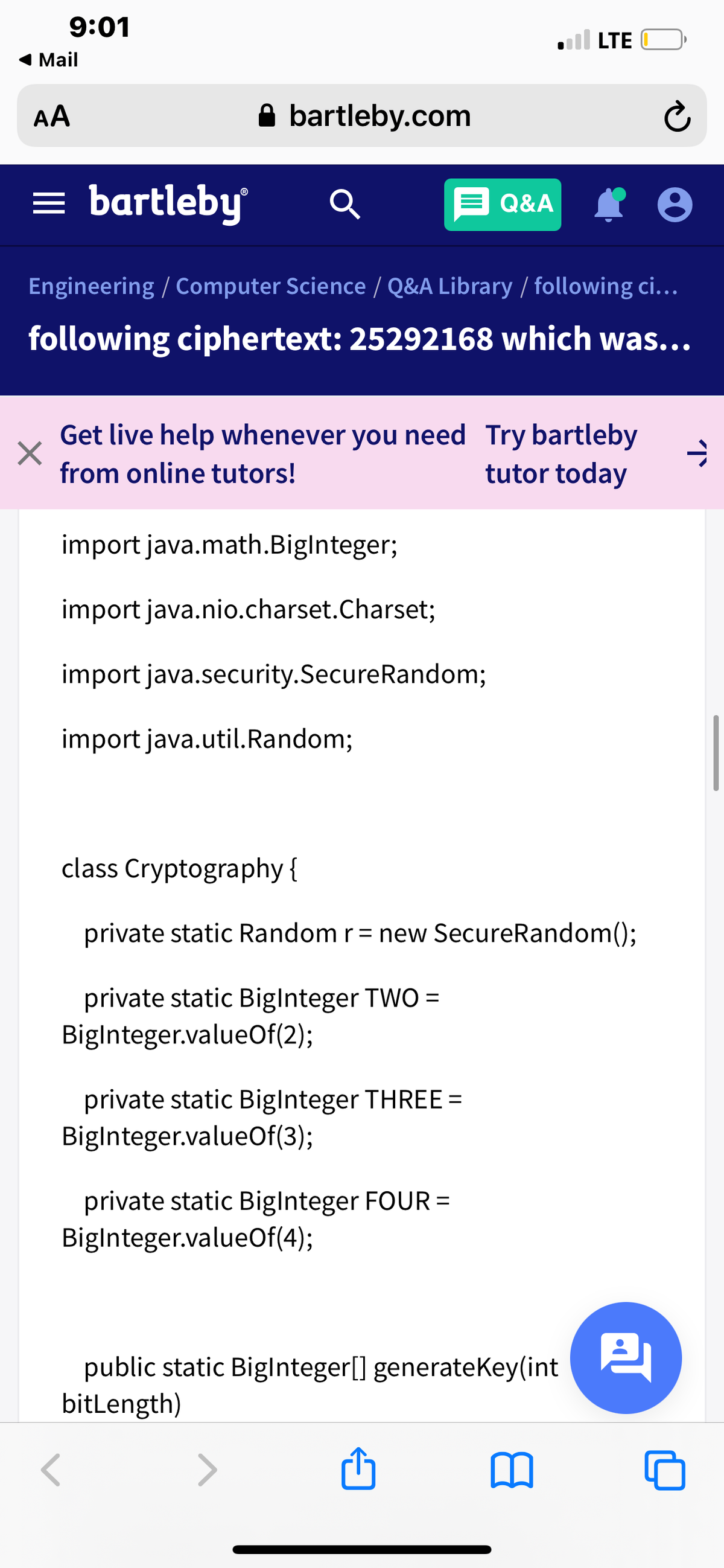 9:01
LTE
1 Mail
AA
A bartleby.com
= bartleby
E Q&A
Engineering / Computer Science / Q&A Library / following ci...
following ciphertext: 25292168 which was...
Get live help whenever you need Try bartleby
tutor today
from online tutors!
import java.math.Biglnteger;
import java.nio.charset.Charset;
import java.security.SecureRandom;
import java.util.Random;
class Cryptography {
private static Random r= new SecureRandom()3;
private static Biglnteger TWO =
Biglnteger.valueOf(2);
private static Biglnteger THREE =
Biglnteger.valueOf(3);
private static Biglnteger FOUR =
Biglnteger.valueOf(4);
%3D
public static Biglnteger[] generateKey(int
bitLength)
