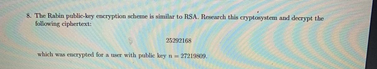 8. The Rabin public-key eneryption scheme is similar to RSA. Research this cryptosystem and decrypt the
following ciphertext:
25292168
which was enerypted for a user with public key n = 27219809.
