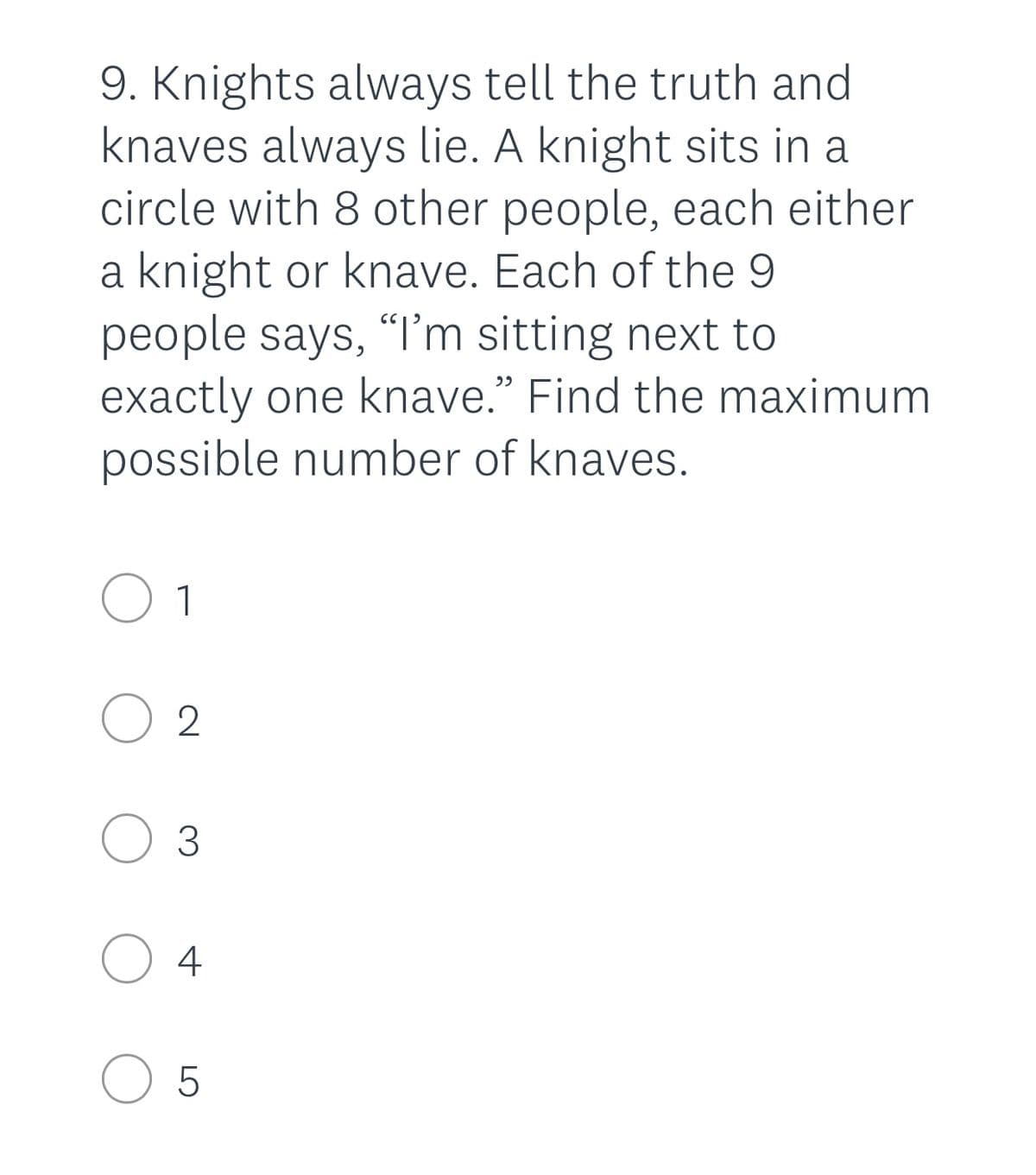 9. Knights always tell the truth and
knaves always lie. A knight sits in a
circle with 8 other people, each either
a knight or knave. Each of the 9
people says, I'm sitting next to
exactly one knave." Find the maximum
possible number of knaves.
O 1
O 2
O 3
4
O 5
