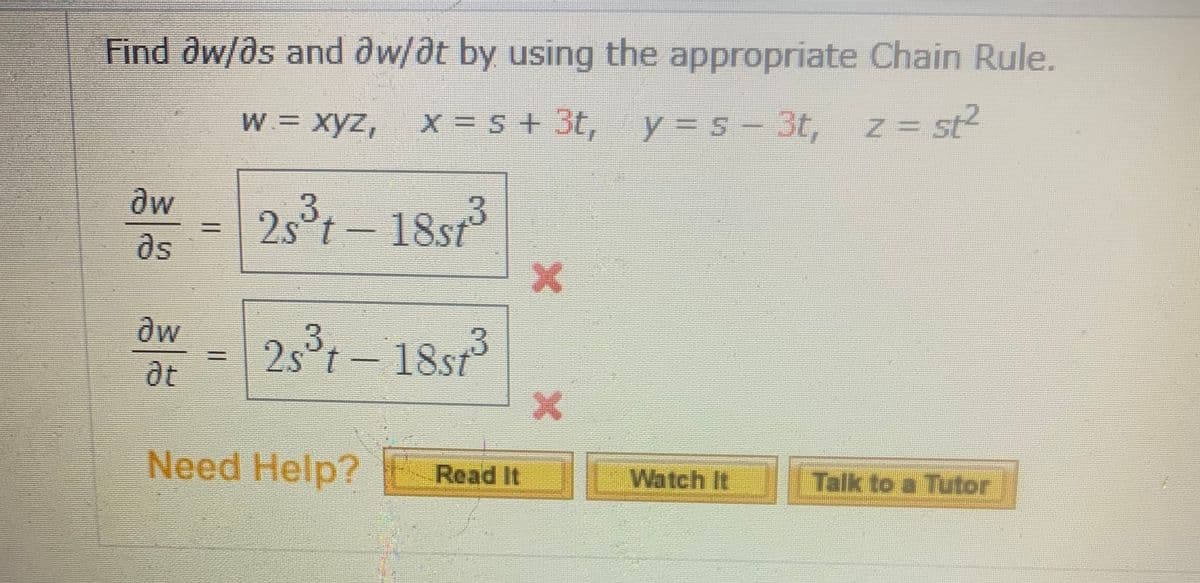 Find aw/ds and dw/dt by using the appropriate Chain Rule.
W = xyz,
x = 5 + 3t, y = s- 3t, z= st?
y%3Ds
dw
2s°t- 18st
as
at
18st
Need Help? E
Watch It Talk to a Tutor
Read It

