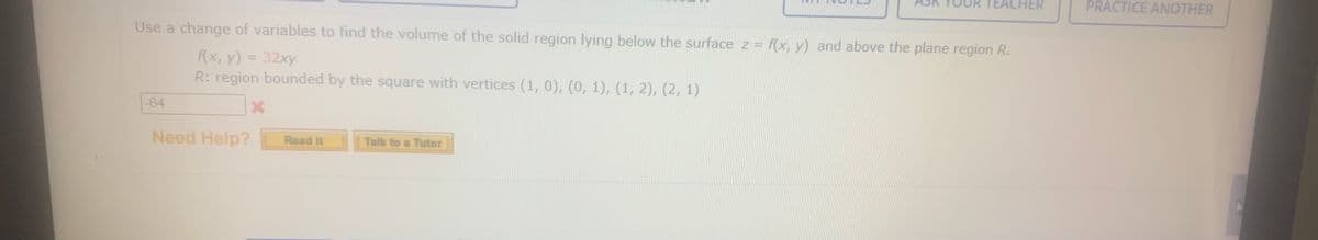 TEACHER
PRACTICE ANOTHER
Use a change of variables to find the volume of the solid region lying below the surface z = f(x, y) and above the plane region R.
%3D
f(x, y) = 32xy
R: region bounded by the square with vertices (1, 0), (0, 1), (1, 2), (2, 1)
%3D
-64
Need Help?
Talk to a Tutor
Read It
