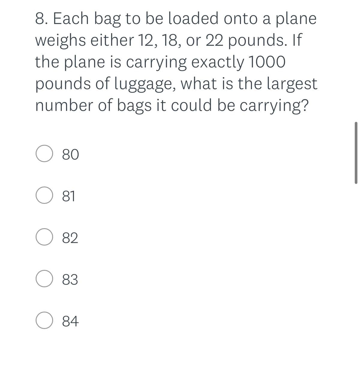 8. Each bag to be loaded onto a plane
weighs either 12, 18, or 22 pounds. If
the plane is carrying exactly 1000
pounds of luggage, what is the largest
number of bags it could be carrying?
O 80
O 81
O 82
83
84
