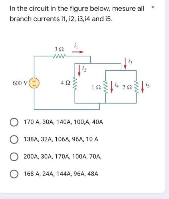In the circuit in the figure below, mesure all
branch currents i1, 12, 13,14 and i5.
3 Ω
www.
i₂
600 V
492
ΤΩ
is
O 170 A, 30A, 140A, 100, A, 40A
O 138A, 32A, 106A, 96A, 10 A
O 200A, 30A, 170A, 100A, 70A,
O 168 A, 24A, 144A, 96A, 48A
14
292