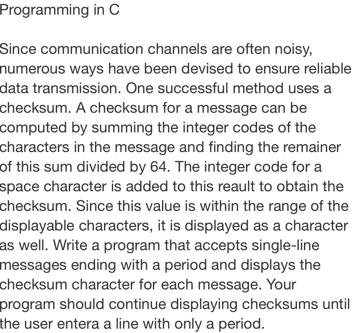 Programming in C
Since communication channels are often noisy,
numerous ways have been devised to ensure reliable
data transmission. One successful method uses a
checksum. A checksum for a message can be
computed by summing the integer codes of the
characters in the message and finding the remainer
of this sum divided by 64. The integer code for a
space character is added to this reault to obtain the
checksum. Since this value is within the range of the
displayable characters, it is displayed as a character
as well. Write a program that accepts single-line
messages ending with a period and displays the
checksum character for each message. Your
program should continue displaying checksums until
the user entera a line with only a period.
