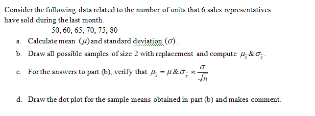 Consider the following data related to the number of units that 6 sales representatives
have sold during the last month.
50, 60, 65, 70, 75, 80
a. Calculate mean (u) and standard deviation (o).
b. Draw all possible samples of size 2 with replacement and compute Hi&o; .
c. For the answers to part (b), verify that = u &o; =
d. Draw the dot plot for the sample means obtained in part (b) and makes comment.
