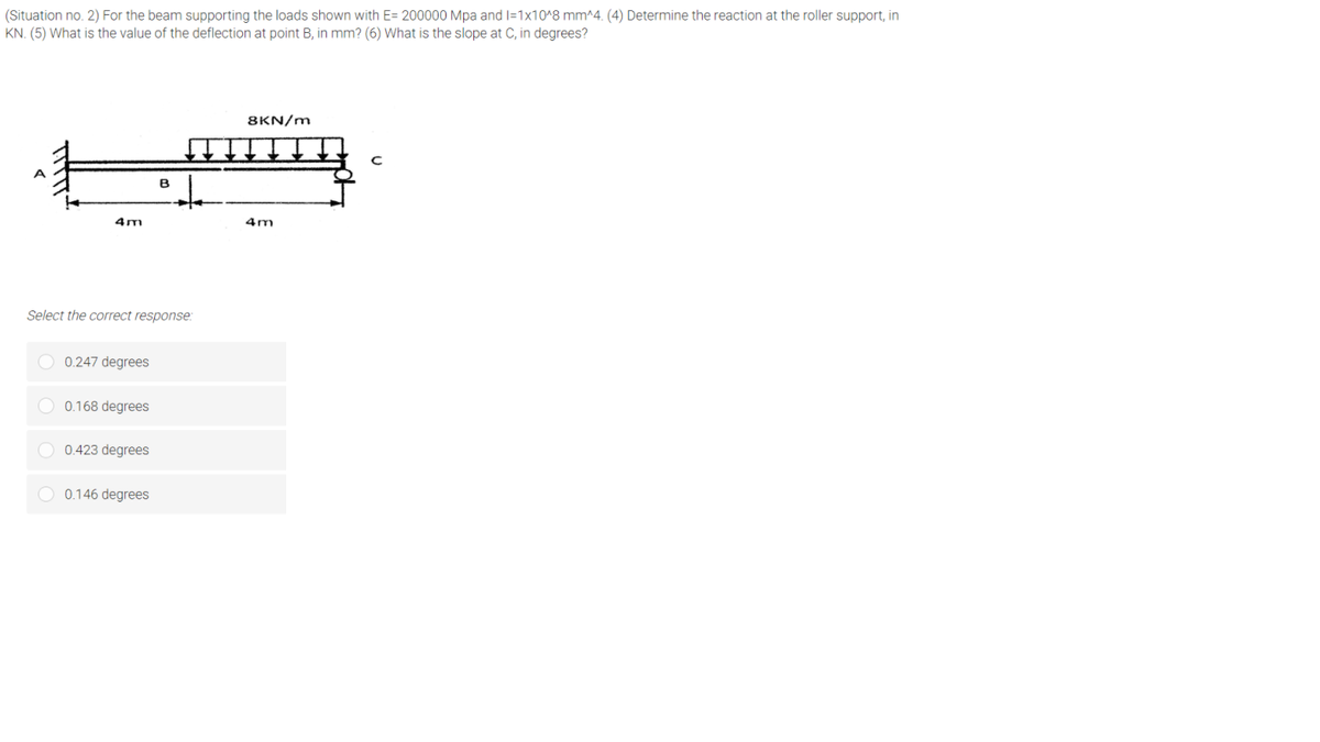 (Situation no. 2) For the beam supporting the loads shown with E= 200000 Mpa and I=1x10^8 mm^4. (4) Determine the reaction at the roller support, in
KN. (5) What is the value of the deflection at point B, in mm? (6) What is the slope at C, in degrees?
8KN/m
4m
4m
Select the correct response:
O 0.247 degrees
O 0.168 degrees
0.423 degrees
O 0.146 degrees
