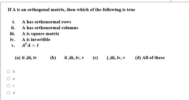 If A is an orthogonal matrix, then which of the following is true
i.
A has orthonormal rows
ii.
A has orthonormal columns
A is square matrix
A is invertible
ATA = I
iii.
iv.
V.
(a) ii ,iii, iv
(b)
ii ,iii, iv, v
(c)
į ,ii, iv, v
(d) All of these
O b
O a
Ос
