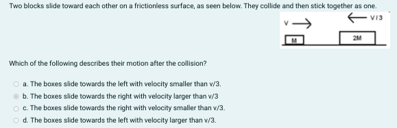 Two blocks slide toward each other on a frictionless surface, as seen below. They collide and then stick together as one.
2M
Which of the following describes their motion after the collision?
O a. The boxes slide towards the left with velocity smaller than v/3.
b. The boxes slide towards the right with velocity larger than v/3
O . The boxes slide towards the right with velocity smaller than v/3.
o d. The boxes slide towards the left with velocity larger than v/3.
