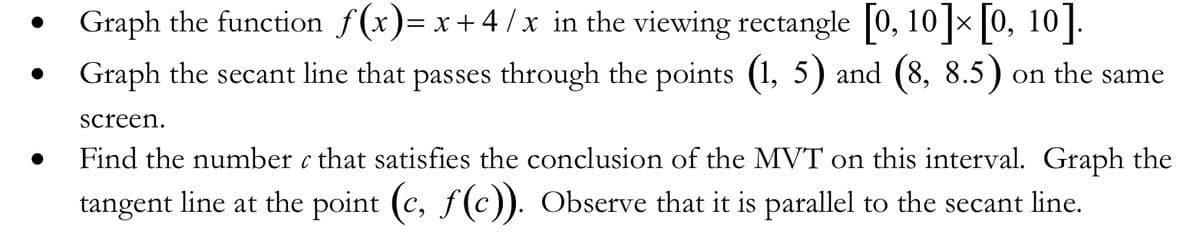 Graph the function f(x)= x +4 / x in the viewing rectangle 0, 10 x |0, 10|.
8.5) on
Graph the secant line that passes through the points (1, 5) and
the
same
6,
screen.
Find the number c that satisfies the conclusion of the MVT on this interval. Graph the
tangent line at the point (c, f(c). Observe that it is parallel to the secant line.
