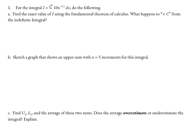 1. For the integral I = ' 10x-15 dx, do the following.
a. Find the exact valuc of I using the fundamental thcorem of calculus. What happens to "+ C" from
the indefinite Integral?
b. Sketch a graph that shows an upper sum with n = 5 increments for this integral.
c. Find U, L, and the average of these two sums. Does the average overestimate or underestimate the
integral? Explain.
