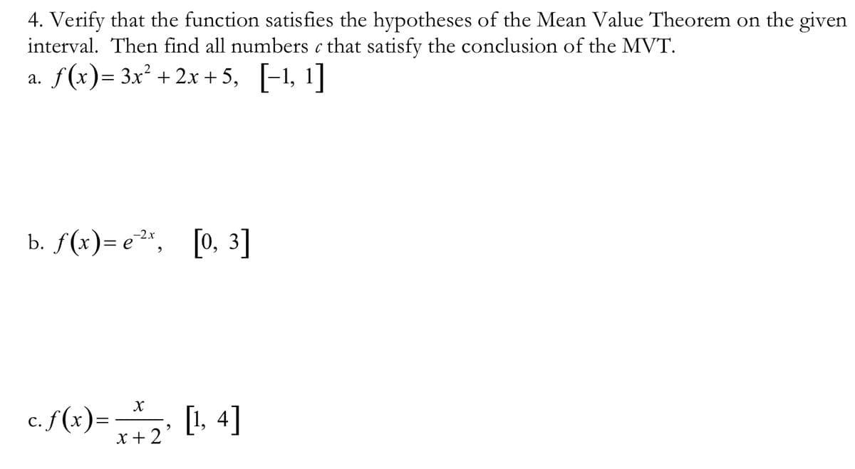 4. Verify that the function satisfies the hypotheses of the Mean Value Theorem on the given
interval. Then find all numbers c that satisfy the conclusion of the MVT.
a. f(x)= 3x² + 2x +5, [-1, 1]
b. f(x)= e²", [0, 3]
-2x
c. f(x)=
[1. 4]
x +2°
