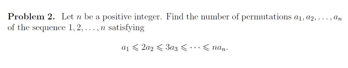 Problem 2. Let n be a positive integer. Find the number of permutations a1, a2, ..., an
of the sequence 1, 2,..., n satisfying
a1 < 2a2 < 3az <.…< nan:
