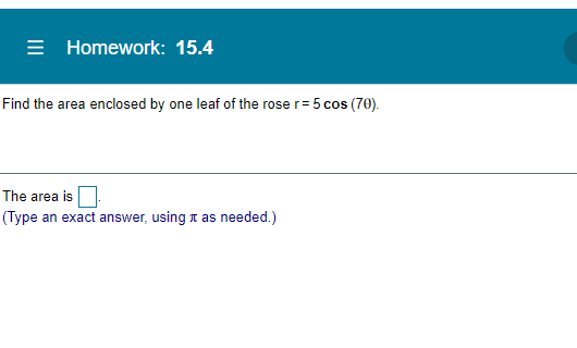 = Homework: 15.4
Find the area enclosed by one leaf of the rose r= 5 cos (70).
The area is
(Type an exact answer, using t as needed.)
