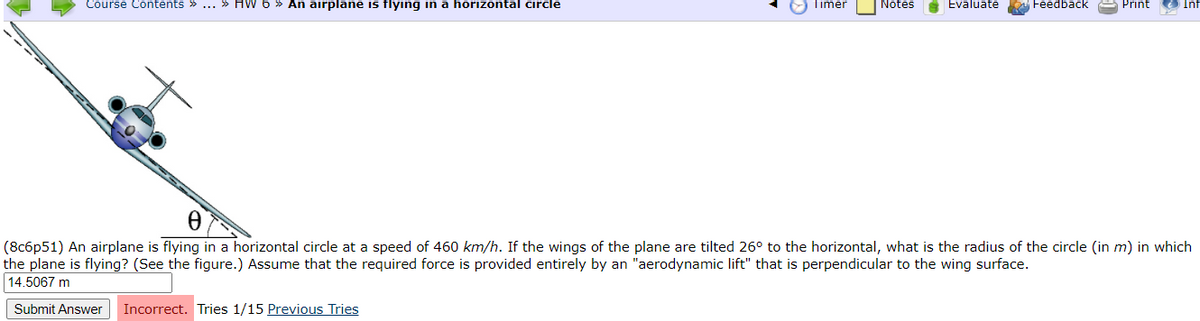 Course Contents » ... » HW 6 » An airplane is flying in a horizontal circle
Timer
Notes
A Evaluate
Feedback A Print
Inf
(8c6p51) An airplane is flying in a horizontal circle at a speed of 460 km/h. If the wings of the plane are tilted 26° to the horizontal, what is the radius of the circle (in m) in which
the plane is flying? (See the figure.) Assume that the required force is provided entirely by an "aerodynamic lift" that is perpendicular to the wing surface.
14.5067 m
Submit Answer
Incorrect. Tries 1/15 Previous Tries

