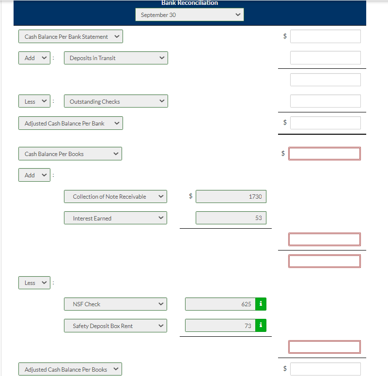 Cash Balance Per Bank Statement
Add
Less
Adjusted Cash Balance Per Bank
Add ✓
Cash Balance Per Books
Less
Deposits in Transit
: Outstanding Checks
<
:
Collection of Note Receivable
Interest Earned
NSF Check
Safety Deposit Box Rent
Adjusted Cash Balance Per Books
Bank Reconciliation
September 30
LA
1730
53
625 i
73
+A
$
$
+A
10