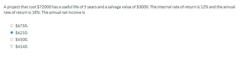 A project that cost $72000 has a useful life of 5 years and a salvage value of $3000. The internal rate of return is 12% and the annual
rate of return is 18%. The annual net income is
$6750.
Ⓒ$6210.
O $4500.
O $4140.