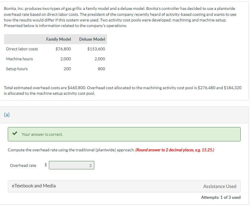 Bonita, Inc. produces two types of gas grills: a family model and a deluxe model. Bonita's controller has decided to use a plantwide
overhead rate based on direct labor costs. The president of the company recently heard of activity-based costing and wants to see
how the results would differ if this system were used. Two activity cost pools were developed: machining and machine setup.
Presented below is information related to the company's operations:
Direct labor costs
Machine hours
Setup hours
(a)
Family Model
$76,800
Your answer is correct.
Overhead rate
2,000
Total estimated overhead costs are $460,800. Overhead cost allocated to the machining activity cost pool is $276,480 and $184,320
is allocated to the machine setup activity cost pool.
$
200
eTextbook and Media
Deluxe Model
$153,600
Compute the overhead rate using the traditional (plantwide) approach. (Round answer to 2 decimal places, e.g. 15.25.)
2,000
800
2
Assistance Used
Attempts: 1 of 3 used