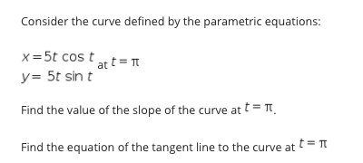 Consider the curve defined by the parametric equations:
x = 5t cos t
at t = T
y= 5t sin t
Find the value of the slope of the curve at t= TT
t= T
Find the equation of the tangent line to the curve at
