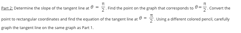 Part 2: Determine the slope of the tangent line at 0
2. Find the point on the graph that corresponds to
Convert the
point to rectangular coordinates and find the equation of the tangent line at
7. Using a different colored pencil, carefully
graph the tangent line on the same graph as Part 1.
