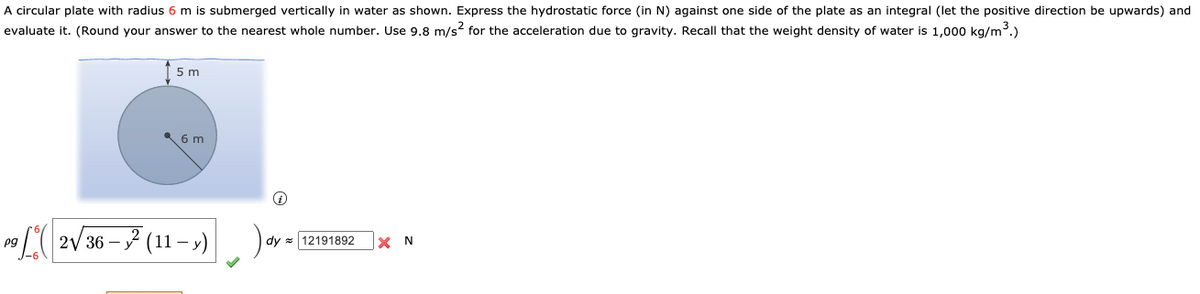 A circular plate with radius 6 m is submerged vertically in water as shown. Express the hydrostatic force (in N) against one side of the plate as an integral (let the positive direction be upwards) and
evaluate it. (Round your answer to the nearest whole number. Use 9.8 m/s? for the acceleration due to gravity. Recall that the weight density of water is 1,000 kg/m.)
5 m
6 m
L( 2V36 – 7 (11 – »)).
pg
dy = 12191892
N
