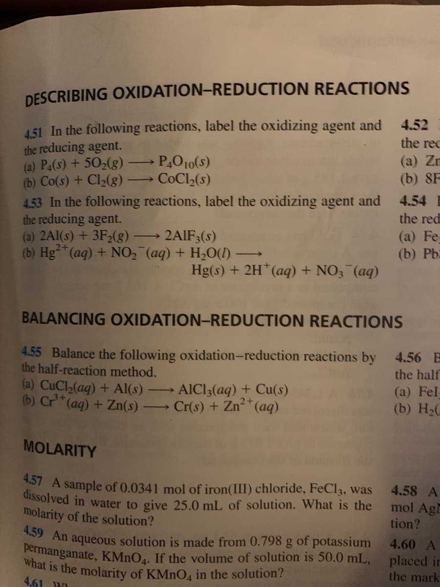 what is the molarity of KMNO4 in the solution?
DESCRIBING OXIDATION-REDUCTION REACTIONS
4,51 In the following reactions, label the oxidizing agent and
the reducing agent.
(a) P4(s) + 502(g)
(b) Co(s) + Cl(g):
4.53 In the following reactions, label the oxidizing agent and
the reducing agent.
4.52
the rec
P,O10(s)
COCI2(s)
(a) Zn
(b) 8F
>
4.54 E
the red
(a) 2A1(s) + 3F2(
2+
(b) Hg (aq) + NO2 (aq) + H20(1)→
(a) Fe
(b) Pb
2AIF3(s)
Hg(s) + 2H*(aq) + NO3 (aq)
BALANCING OXIDATION-REDUCTION REACTIONS
4.55 Balance the following oxidation-reduction reactions by 4.56 E
the half-reaction method.
(a) CuCl,(aq) + Al(s)
(b) Cr*(aq)+ Zn(s)
the half
AICI3(aq) + Cu(s)
Cr(s) + Zn*(aq)
(a) Fel-
(b) H2
>
MOLARITY
S7 A sample of 0.0341 mol of iron(III) chloride, FeCl3, was
dissolved in water to give 25.0 mL of solution. What is the
molarity of the solution?
4.58 A
mol Agh
tion?
An aqueous solution is made from 0.798 g of potassium
Permanganate, KMNO.. If the volume of solution is 50.0 mL,
4.60 A
placed in
the mark
4.61 WI
