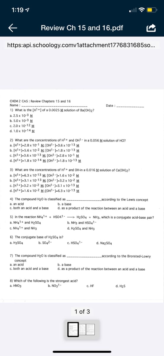 1:19 1
Review Ch 15 and 16.pdf
https:api.schoology.comv1attachment1776831685so...
CHEM 2 CAS : Review Chapters 15 and 16
Name :-----------
Date :
----
1) What is the [H1+] of a 0.0025 M solution of Ba(OH)2?
a. 2.5 x 10-3 M
b. 5.0х 10-3 м
c. 2.0 x 10-12 M
d. 1.0 x 10-14 M
2) What are the concentrations of H1+ and OH1- in a 0.056 M solution of HCI?
а. (Н1+)-2.8 х 10-1 M: [оН1-)-3.6 х 10-13 м
b. [H1+]-5.6 x 10- 2 M; [OH1-]=1.8 x 10-13 M
c. [H1+]=3.6 x 10-13 M: [OH1-]-2.8 x 10-1 M
d. [H1+]-1.8 x 10-14 M: [OH1-1-1.8 x 10-13 M
3) What are the concentrations of H1+ and OH-in a 0.016 M solution of Ca(OH)2?
a. [H1+]=6.3 x 10-13 M; [OH1-]=1.6 x 10-2 M
b. [H1+]=3.1 x 10-13 M: [OH1-]-3.2 x 10-2 M
c. [H1+]=3.2 x 10-2 M: [OH1-1-3.1 x 10-13 M
d. [H1+]-1.6 x 1o-2 M:[OH1-1-6.3 x 10-13 M
4) The compound H20 is classified as
according to the Lewis concept
a. an acid
c. both an acid and a base
b. a base
d. as a product of the reaction between an acid and a base
5) In the reaction NH41+ + HSO41 -
a. NH41+ and H2S04
--- H2S04 + NH3, which is a conjugate acid-base pair?
b. NH3 and HS041.
c. NH41+ and NH3
d. H2SO4 and NH3
6) The conjugate base of H2S04 is?
a. H3SO4
b. SO42-
c. HSO41-
d. NazS04
7) The compound H20 is classified as
Laccording to the Bronsted-Lowry
concept
a. an acid
c. both an acid and a base
b. a base
d. as a product of the reaction between an acid and a base
8) Which of the following is the strongest acid?
a. HΝO3
b. NO31-
c. HF
d. H2S
1 of 3
