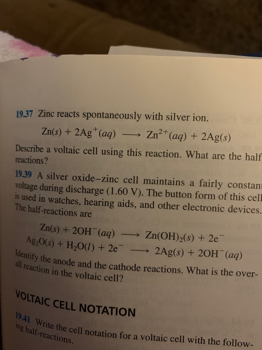 19.41 Write the cell notation for a voltaic cell with the follow-
Identify the anode and the cathode reactions. What is the over-
19.37 Zinc reacts spontaneously with silver ion.
Zn(s) + 2Ag*(aq)
Zn"(aq) + 2Ag(s)
Describe a voltaic cell using this reaction. What are the half
reactions?
19.39 A silver oxide-zinc cell maintains a fairly constant
voltage during discharge (1.60 V). The button form of this cel
is used in watches, hearing aids, and other electronic devices.
The half-reactions are
Zn(s) + 20H (aq)
Ag,0(s) + H2O(1) + 2e
Zn(OH)2(s) + 2e
2Ag(s) + 20H (aq)
all reaction in the voltaic cell?
VOLTAIC CELL NOTATION
ing half-reactions.
