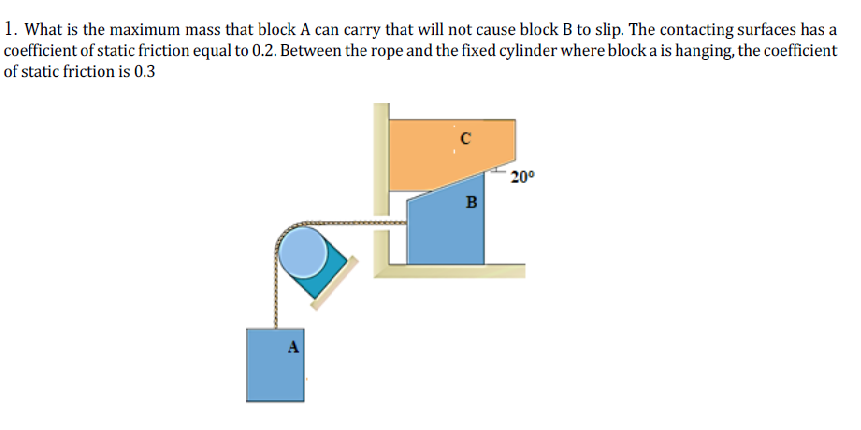 1. What is the maximum mass that block A can carry that will not cause block B to slip. The contacting surfaces has a
coefficient of static friction equal to 0.2. Between the rope and the fixed cylinder where block a is hanging, the coefficient
of static friction is 0.3
´ 20°
B
A
