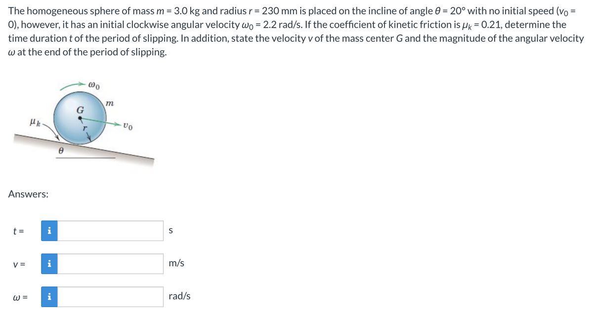 The homogeneous sphere of mass m = 3.0 kg and radius r = 230 mm is placed on the incline of angle 0 = 20° with no initial speed (vo =
0), however, it has an initial clockwise angular velocity wo = 2.2 rad/s. If the coefficient of kinetic friction is μ = 0.21, determine the
time duration t of the period of slipping. In addition, state the velocity v of the mass center G and the magnitude of the angular velocity
w at the end of the period of slipping.
Answers:
t =
V =
Uk.
W =
G
@0
m
VO
S
m/s
rad/s