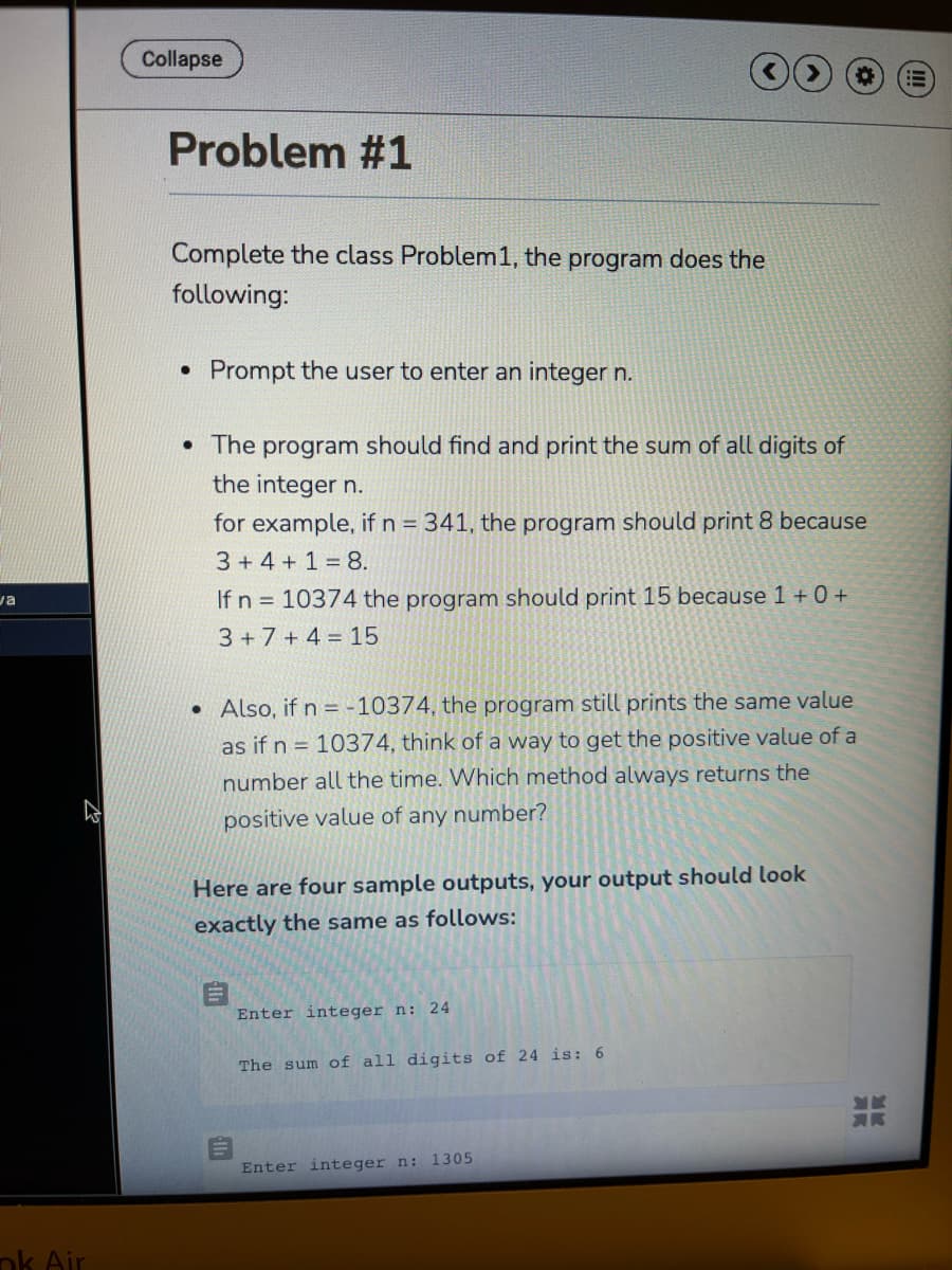 Collapse
Problem #1
Complete the class Problem1, the program does the
following:
• Prompt the user to enter an integer n.
• The
program
should find and print the sum of all digits of
the integer n.
for example, if n 341, the program should print 8 because
3 + 4 + 1 = 8.
va
If n = 10374 the program should print 15 because 1 + 0 +
3 +7 + 4 = 15
• Also, if n = -10374, the program still prints the same value
as if n = 10374, think of a way to get the positive value of a
number all the time. Which method always returns the
positive value of any number?
Here are four sample outputs, your output should look
exactly the same as follows:
Enter integer n: 24
The sum of all digits of 24 is: 6
Enter integer n: 1305
ok Air
