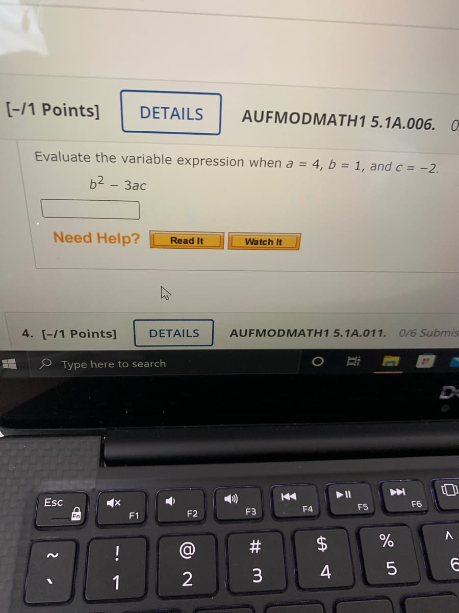 [-/1 Points]
DETAILS
AUFMODMATH1 5.1A.006. 0
Evaluate the variable expression when a = 4, b = 1, and c = -2.
b2 - 3ac
Need Help?
Read It
Watch It
4. [-/1 Points]
DETAILS
AUFMODMATH1 5.1A.011.
0/6 Submis
e Type here to search
Esc
F6
F4
F5
Fn
F1
F2
F3
!
@
4
5
1
# M
