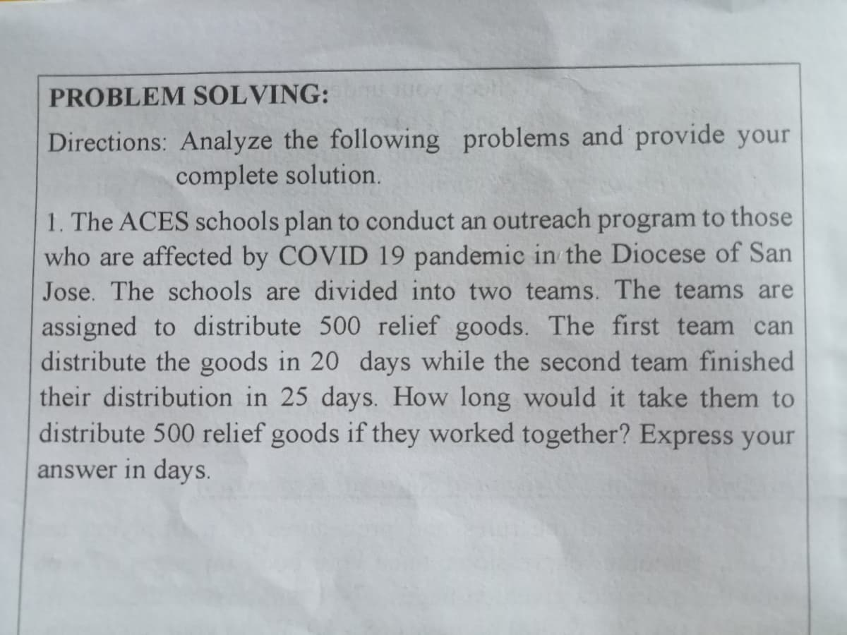 PROBLEM SOLVING:
Directions: Analyze the following problems and provide your
complete solution.
1. The ACES schools plan to conduct an outreach program to those
who are affected by COVID 19 pandemic in the Diocese of San
Jose. The schools are divided into two teams. The teams are
assigned to distribute 500 relief goods. The first team can
distribute the goods in 20 days while the second team finished
their distribution in 25 days. How long would it take them to
distribute 500 relief goods if they worked together? Express your
answer in days.
