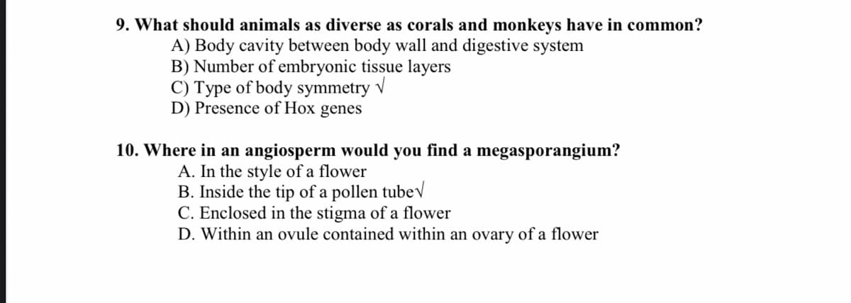 9. What should animals as diverse as corals and monkeys have in common?
A) Body cavity between body wall and digestive system
B) Number of embryonic tissue layers
C) Type of body symmetry v
D) Presence of Hox genes
10. Where in an angiosperm would you find a megasporangium?
A. In the style of a flower
B. Inside the tip of a pollen tubev
C. Enclosed in the stigma of a flower
D. Within an ovule contained within an ovary of a flower
