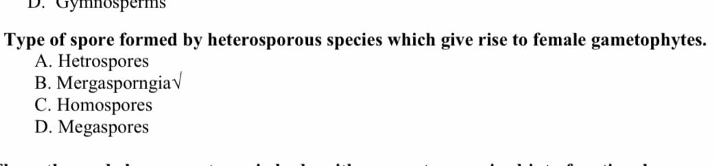 буmnosperms
Type of spore formed by heterosporous species which give rise to female gametophytes.
A. Hetrospores
B. Mergasporngiav
C. Homospores
D. Megaspores
