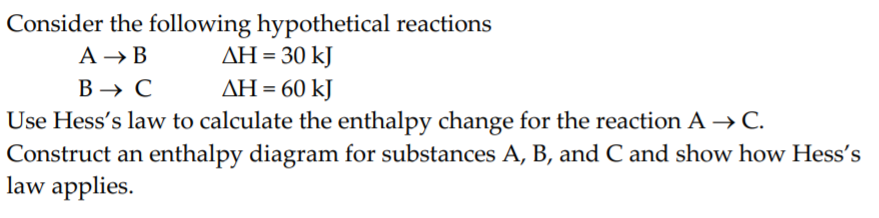 Consider the following hypothetical reactions
ΔΗ-30 kJ
A → B
В — с
Use Hess's law to calculate the enthalpy change for the reaction A → C.
Construct an enthalpy diagram for substances A, B, and C and show how Hess's
law applies.
ΔΗ-60 kJ
