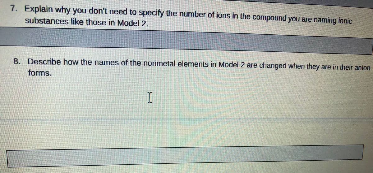 7. Explain why you don't need to specify the number of ions in the compound you are naming ionic
substances like those in Model 2.
8. Describe how the names of the nonmetal elements in Model 2 are changed when they are in their anion
forms.
I
