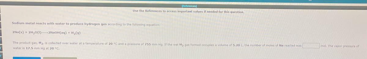 [References)
Use the References to access important values if needed for this question.
Sodium metal reacts with water to produce hydrogen gas according to the following equation:
2Na(s) + 2H,0(1)2N2OH(aq) + H2(g)
The product gas, H2, is collected over water at a temperature of 20 °C and a pressure of 755 mm Hg. If the wet H2 gas formed occupies a volume of 5.20 L, the number of moles of Na reacted was
mol. The vapor pressure of
water is 17.5 mm Hg at 20 °C.
