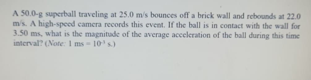 A 50.0-g superball traveling at 25.0 m/s bounces off a brick wall and rebounds at 22.0
m/s. A high-speed camera records this event. If the ball is in contact with the wall for
3.50 ms, what is the magnitude of the average acceleration of the ball during this time
interval? (Note: 1 ms =
10 s.)
