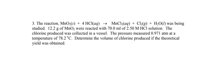 3. The reaction, MnO;(s) + 4 HCl(aq) → MnCl(aq) + C-(g) + H;O(1) was being
studied. 12.2 g of MnO2 were reacted with 70.0 ml of 2.50 M HCI solution. The
chlorine produced was collected in a vessel. The pressure measured 0.971 atm at a
temperature of 78.2 °C. Determine the volume of chlorine produced if the theoretical
yield was obtained.
