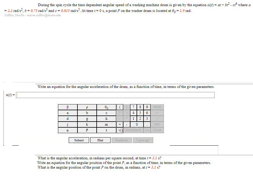 During the spin cycle the time dependent angular speed of a washing machine drum is given by the equation co(t) = at + b² - cf where a
= 2.2 rad/s², b = 0.75 rad/s³ and c = 0.035 rad/s³. At time t=0 s, a point P on the washer drum is located at 80 = 1.9 rad.
Zaffiro, MacEe - macee.zaffiro@doane.edu
Write an equation for the angular acceleration of the drum, as a function of time, in terms of the given parameters.
a(t)=
ß
00
7
P
8 9 HOME
a
b
с
||^^||^|||4
5 6
d
*
h
g
1
2 3
k
+
m
0
END
CLEAR
DEL
t
NO BACKSPACE
Submit
Hint
Feedback
I give up!
What is the angular acceleration, in radians per square second, at time t = 3.1 s?
Write an equation for the angular position of the point P, as a function of time, in terms of the given parameters.
What is the angular position of the point P on the drum, in radians, at t= 3.1 s?
j
n
P
