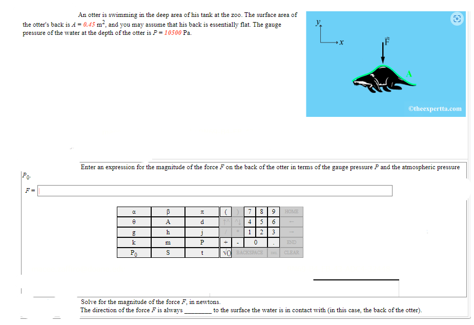An otter is swimming in the deep area of his tank at the zoo. The surface area of
the otter's back is A = 0.45 m², and you may assume that his back is essentially flat. The gauge
pressure of the water at the depth of the otter is P = 10500 Pa.
Po-
F=
α
8
g
k
Po
Enter an expression for the magnitude of the force F on the back of the otter in terms of the gauge pressure P and the atmospheric pressure
ß
A
h
m
S
π
d
j
P
t
Solve for the magnitude of the force F, in newtons.
The direction of the force F is always
(||7|8 | 9
1^^ 4 5 6
1 2 3
0
END
NO BACKSPACE DEL CLEAR
*
y
HOME
X
Ⓒtheexpertta.com
to the surface the water is in contact with (in this case, the back of the otter).