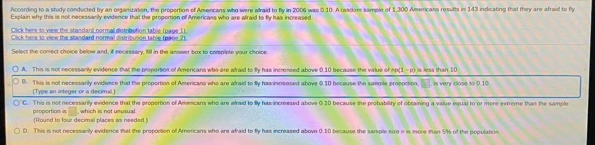 According to a study conducted by an organization, the proportion of Americans who were afraid to fly in 2006 was 0.10. A raadom sample of 1,300 Americans results in 143 indicating that they are afraid to fly.
Explain why this is not necessarily evidence that the proportion of Americans who are afraid to fly has increased.
Click here to view the standard normal distribution table (page 1).
Click here to view the standard normal distribution table (page 2).
Select the correct choice below and, if necessary, fill in the answer box to coreplete your choice.
O A. This is not necessarily evidence that the proportion of Americans wbn are afraid to fly has incrensed above 0.10 because the value of np(1-p) is less than 10.
O B. This is not necessarily evidence that the proportion of Americans who are afraid to fly hassnrGAsed above 0.10 because the saaple proopation,
(Type an integer or a decimal.)
is very close to 0.10.
C. This is not necessarily evidence that the proportion of ArmTicans who are afraid to fly has increesed above 0.10 because the probability of obtaining a value equal to or more extreme than the sample
proportion is
which is not unusual.
(Round to four decimal places as needed.)
O D. This is not necessarily evidence that the proportion of Americans who are afraid to fly has increased above 0.10 because the sample size n is more than 5% of the population.
