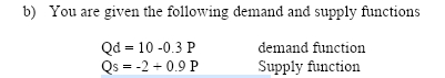 b) You are given the following demand and supply functions
Qd = 10 -0.3 P
Qs = -2 + 0.9 P
demand function
Supply function
