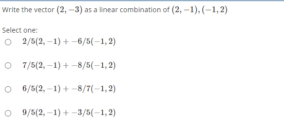 Write the vector (2, –3) as a linear combination of (2, –1), (–1, 2)
Select one:
2/5(2, –1) + -6/5(-1,2)
O 7/5(2, –1) +-8/5(-1,2)
O 6/5(2, –1) + -8/7(-1,2)
O 9/5(2, –1) + -3/5(-1, 2)
