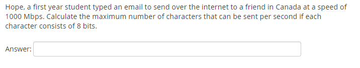 Hope, a first year student typed an email to send over the internet to a friend in Canada at a speed of
1000 Mbps. Calculate the maximum number of characters that can be sent per second if each
character consists of 8 bits.
Answer:
